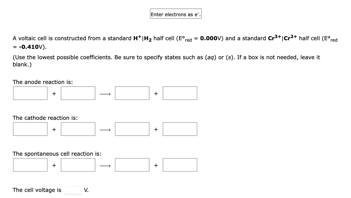 Enter electrons as e
0.000V) and a standard Cr3+jcr2+ half cell (E°red
A voltaic cell is constructed from a standard Ht|H2 half cell (E°red
= -0.410V).
=
(Use the lowest possible coefficients. Be sure to specify states such as (aq) or (s). If a box is not needed, leave it
blank.)
The anode reaction is:
+
+
The cathode reaction is:
+
The spontaneous cell reaction is:
+
+
The cell voltage is
V.
↑
↑
1
