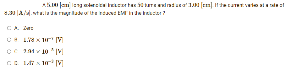 A 5.00 [cm] long solenoidal inductor has 50 turns and radius of 3.00 [cm]. If the current varies at a rate of
8.30 [A/s], what is the magnitude of the induced EMF in the inductor?
O A. Zero
OB.
1.78 x 10-7 [V]
O C.
2.94 x 10-5 [V]
OD. 1.47 × 10-³ [V]