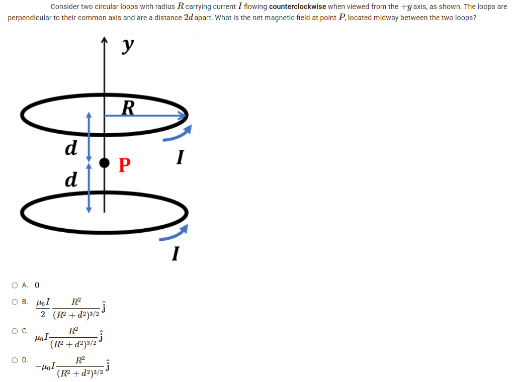 Consider two circular loops with radius R carrying current I flowing counterclockwise when viewed from the +y axis, as shown. The loops are
perpendicular to their common axis and are a distance 2d apart. What is the net magnetic field at point P, located midway between the two loops?
y
0:0
O A. 0
Ο Β. μοι R²
O C.
O D.
2 (R²+d²)³/2
R²
HoI.
(R² +d²)³/2
R²
kod
(R² + d²)3/2
-Ĵ