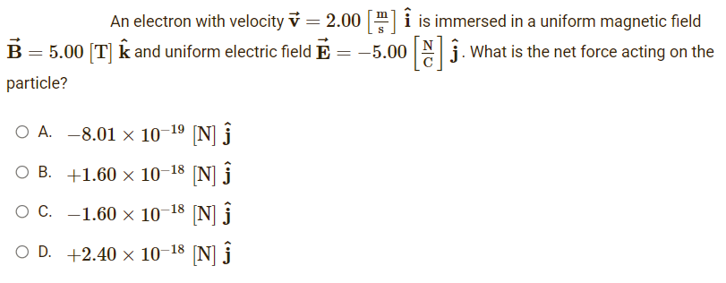 An electron with velocity = 2.00 [] is immersed in a uniform magnetic field
-5.00 []. What is the net force acting on the
=
B = 5.00 [T] ✩ and uniform electric field
particle?
OA. -8.01 × 10-1⁹ [N] Ĵ
OB.
+1.60 × 10-18 [N] Ĵ
O C. -1.60 × 10-18 [N] Ĵ
OD. +2.40 × 10-18 [N] Ĵ