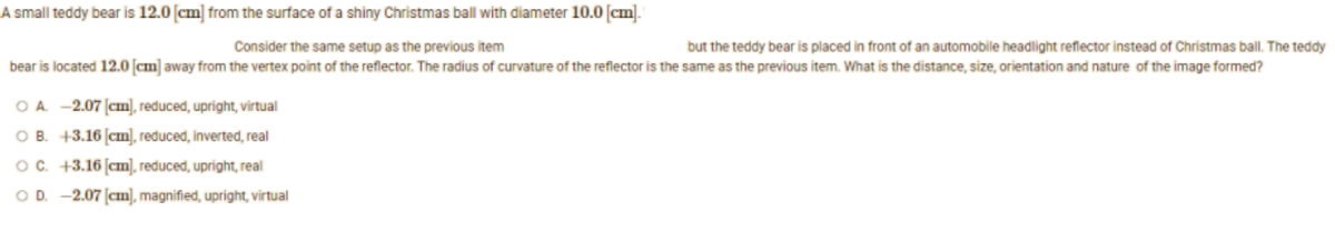 A small teddy bear is 12.0 [cm] from the surface of a shiny Christmas ball with diameter 10.0 [cm].
Consider the same setup as the previous item
but the teddy bear is placed in front of an automobile headlight reflector instead of Christmas ball. The teddy
bear is located 12.0 [cm] away from the vertex point of the reflector. The radius of curvature of the reflector is the same as the previous item. What is the distance, size, orientation and nature of the image formed?
O A. -2.07 [cm], reduced, upright, virtual
OB. +3.16 [cm], reduced, inverted, real
OC. +3.16 [cm], reduced, upright, real
OD. -2.07 [cm], magnified, upright, virtual
