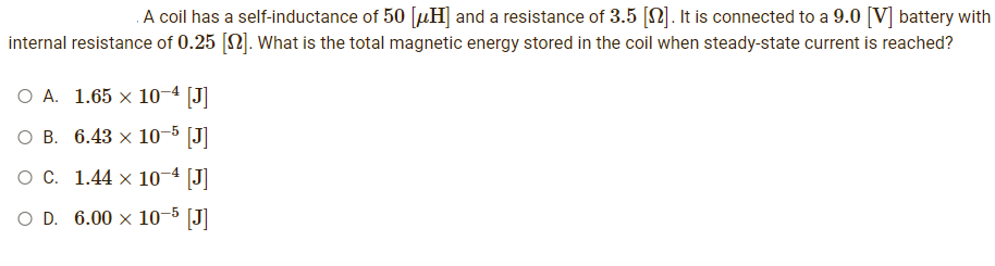 A coil has a self-inductance of 50 [H] and a resistance of 3.5 []. It is connected to a 9.0 [V] battery with
internal resistance of 0.25 [2]. What is the total magnetic energy stored in the coil when steady-state current is reached?
O A. 1.65 x 10-4 [J]
O B. 6.43 × 10-5 [J]
O C.
1.44 x 10-4 [J]
O D. 6.00 x 10-5 [J]