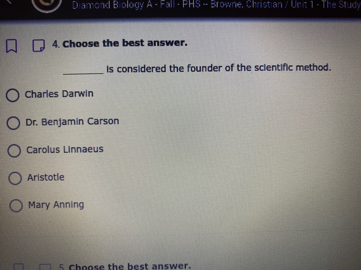 Diamond Biology A-Fall-PHS-Browne, Christian/Unit 1- The Study
D4. Choose the best answer.
Is considered the founder of the sclentific method.
O Charles Darwin
Dr. Benjamin Carson
O Carolus Linnaeus
O Aristotle
Mary Anning
5 choose the best answer.
