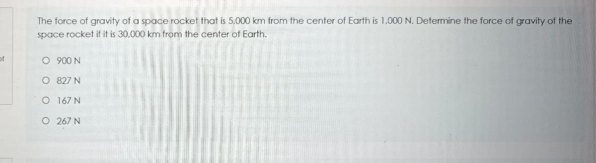 The force of gravity of a space rocket that is 5,000 km from the center of Earth is 1,000 N. Determine the force of gravity of the
space rocket if it is 30,000 km from the center of Earth.
of
O 900 N
O 827 N
O 167 N
O 267 N
