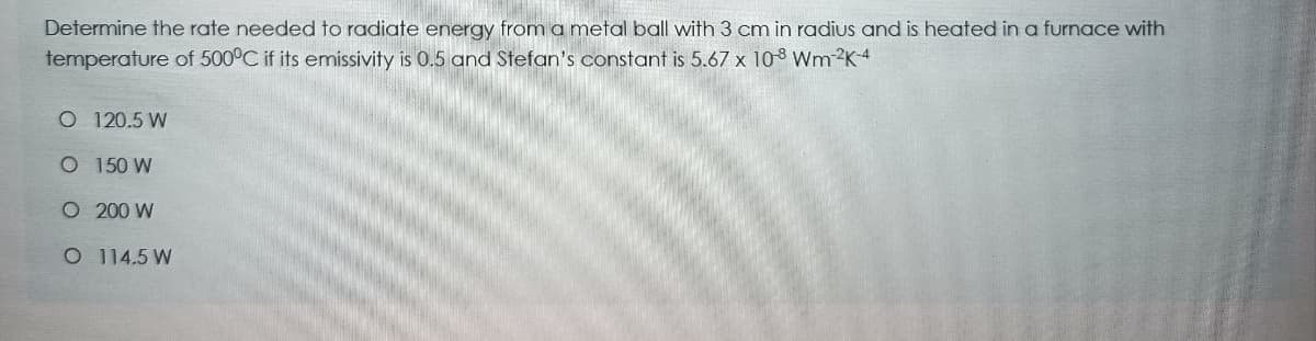 Determine the rate needed to radiate energy from a metal ball with 3 cm in radius and is heated in a furnace with
temperature of 500°C if its emissivity is 0.5 and Stefan's constant is 5.67 x 108 Wm 2K4
O 120.5 W
O 150 W
O 200 W
O 114.5 W
