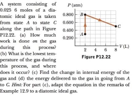 A system consisting of
P (atm)
0.025 6 moles of a dia-
0.800 B.
tomic ideal gas is taken
from state A to state C 0.600
along the path in Figure 0.400
P12.22. (a) How much
work is done on the gas
C
A
0.200
V (L)
2 4 6 8
this
during
(b) What is the lowest tem-
perature of the gas during
this process, and where
does it occur? (c) Find the change in internal energy of the
gas and (d) the energy delivered to the gas in going from A
to C. Hint: For part (c), adapt the equation in the remarks of
Example 12.9 to a diatomic ideal gas.
process?
Figure P12.22
