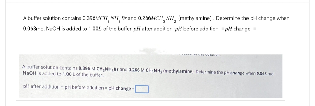 A buffer solution contains 0.396MCH, NH, Br and 0.266MCH, NH, (methylamine). Determine the pH change when
0.063mol NaOH is added to 1.00% of the buffer. pH after addition -pH before addition pH change =
A buffer solution contains 0.396 M CH3NH3Br and 0.266 M CH3NH2 (methylamine). Determine the pH change when 0.063 mol
NaOH is added to 1.00 L of the buffer.
pH after addition - pH before addition = pH change:
=