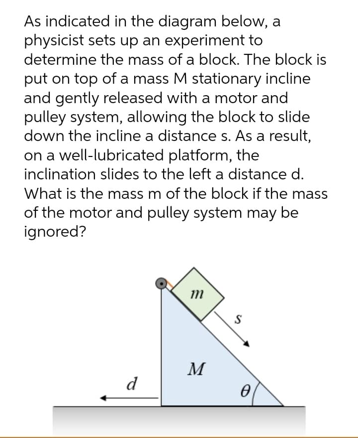 As indicated in the diagram below, a
physicist sets up an experiment to
determine the mass of a block. The block is
put on top of a mass M stationary incline
and gently released with a motor and
pulley system, allowing the block to slide
down the incline a distance s. As a result,
on a well-lubricated platform, the
inclination slides to the left a distance d.
What is the mass m of the block if the mass
of the motor and pulley system may be
ignored?
Im
M
d
