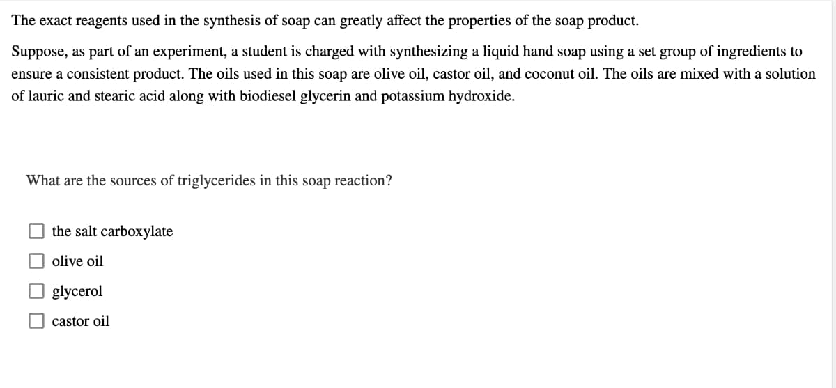 The exact reagents used in the synthesis of soap can greatly affect the properties of the soap product.
Suppose, as part of an experiment, a student is charged with synthesizing a liquid hand soap using a set group of ingredients to
ensure a consistent product. The oils used in this soap are olive oil, castor oil, and coconut oil. The oils are mixed with a solution
of lauric and stearic acid along with biodiesel glycerin and potassium hydroxide.
What are the sources of triglycerides in this soap reaction?
the salt carboxylate
olive oil
glycerol
castor oil

