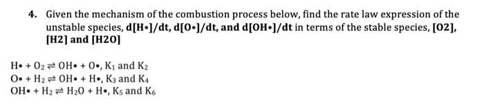 4. Given the mechanism of the combustion process below, find the rate law expression of the
unstable species, d[H•1/dt, d[0•]/dt, and d[OH 1/dt in terms of the stable species, [02],
[H2] and [H20]
H• + 02 = OH• + 0•, K1 and K2
O• + H2 = OH• + H•, K3 and K4
OH• + H2 = H20 + H•, Ks and K6
