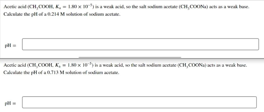 Acetic acid (CH,COOH, K, = 1.80 × 10-5) is a weak acid, so the salt sodium acetate (CH,COONA) acts as a weak base.
Calculate the pH of a 0.214 M solution of sodium acetate.
pH =
Acetic acid (CH,COOH, K, = 1.80 × 10-³) is a weak acid, so the salt sodium acetate (CH, COONA) acts as a weak base.
Calculate the pH of a 0.713 M solution of sodium acetate.
pH =
