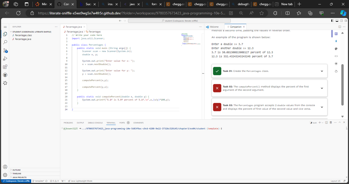 Q4 %
€03
C
> OUTLINE
> TIMELINE
Ö
> JAVA PROJECTS
* Codespaces: literate sniffle
chegg.codebugth C chegg.co
https://literate-sniffle-x5wx9wg5x7w4fr5r.github.dev/?folder=/workspaces/9780357673423_java-programming-10e-5... B Q A" ☆ {}
EXPLORER
STUDENT [CODESPACES: LITERATE SNIFFLE]
J Percentages.class
J
Percentages.java
Min X
template A0
Con X
J Percentages.java X
J Percentages.java > % Percentages
1 // Write your code here
2
import java.util.Scanner;
3
4
5
6
7
8
9
10
11
12
13
14
15
16
17
18
19
20
21
22
23
24 }
Suc X
}
public class Percentages (
public static void main (String args[]) {
Scanner scan = new Scanner(System.in);
double x, y;
}
insu X
java X
System.out.print("Enter value for x: ");
x = scan.nextDouble();
System.out.print("Enter value for y: ");
y = scan.nextDouble();
computePercent(x,y);
computePercent (y,x);
1 Java Lightweight Mode
form X
public static void computePercent (double x, double y) {
System.out.printf("%.1f is %.ef percent of %.1f.\n",x, (x/y)*100,y);
chegg.co C chegg.co
student (Codespaces: literate sniffle]
Th
Mww.s
Mes
www
Enter a double >> 3.7
Enter another double >> 12.3
Welcome
= Companion X
method a second time, passing the values in reverse order.
An example of the program is shown below:
3.7 is 30.081300813008127 percent of 12.3
12.3 is 332.43243243243245 percent of 3.7
X
X
PROBLEMS OUTPUT DEBUG CONSOLE TERMINAL PORTS 1 COMMENTS
@jbowen3225 →.../9780357673423_java-programming-10e-5d83f9ac-c9c6-4288-9e22-37326c529145/chapter3/ex04/student (template) $
New tab
Task 01: Create the Percentages class.
(D
+
·[+]
Task 02: The computePercent() method displays the percent of the first
argument of the second argument.
Task 03: The Percentages program accepts 2 double values from the console
and displays the percent of first value of the second value and vice versa.
>
bash + I
用
4
❤
<>
Ő
Layout: US
08
C