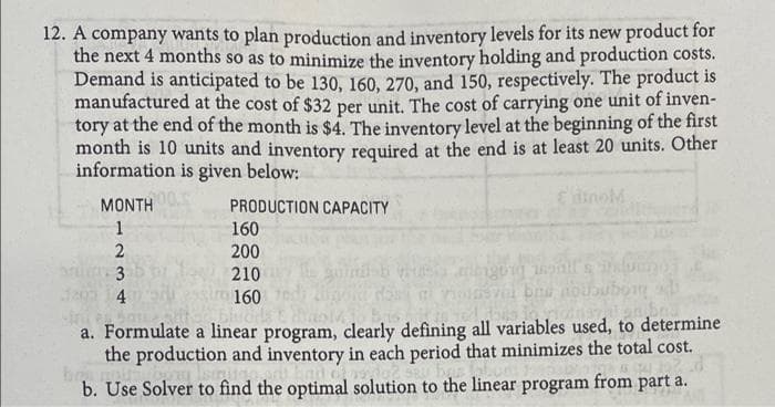 12. A company wants to plan production and inventory levels for its new product for
the next 4 months so as to minimize the inventory holding and production costs.
Demand is anticipated to be 130, 160, 270, and 150, respectively. The product is
manufactured at the cost of $32 per unit. The cost of carrying one unit of inven-
tory at the end of the month is $4. The inventory level at the beginning of the first
month is 10 units and inventory required at the end is at least 20 units. Other
information is given below:
EinoM
MONTH
PRODUCTION CAPACITY
1
160
200
3
210
daga 4
160
a. Formulate a linear program, clearly defining all variables used, to determine
the production and inventory in each period that minimizes the total cost.
bo
b. Use Solver to find the optimal solution to the linear program from part a.
