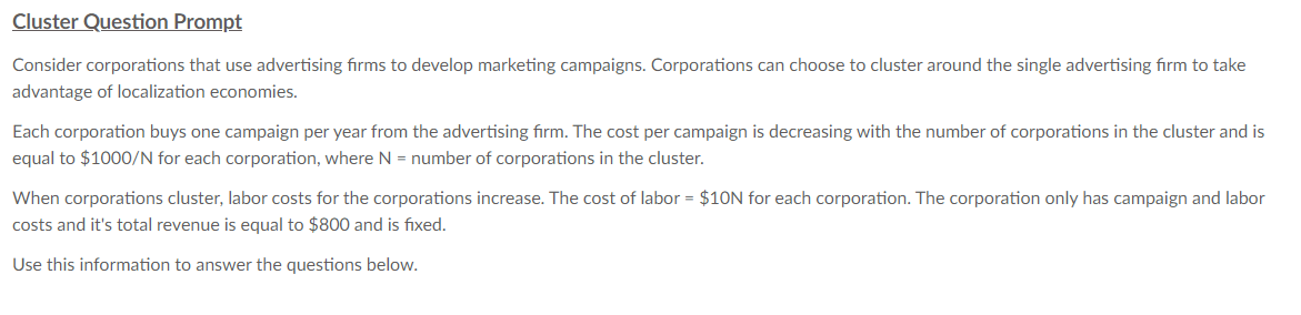 Cluster Question Prompt
Consider corporations that use advertising firms to develop marketing campaigns. Corporations can choose to cluster around the single advertising firm to take
advantage of localization economies.
Each corporation buys one campaign per year from the advertising firm. The cost per campaign is decreasing with the number of corporations in the cluster and is
equal to $1000/N for each corporation, where N = number of corporations in the cluster.
When corporations cluster, labor costs for the corporations increase. The cost of labor = $10N for each corporation. The corporation only has campaign and labor
costs and it's total revenue is equal to $800 and is fixed.
Use this information to answer the questions below.
