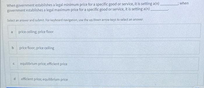 When government establishes a legal minimum price for a specific good or service, it is setting a(n)
government establishes a legal maximum price for a specific good or service, it is setting a(n).
;when
Select an answer and submit. For keyboard navigation, use the up/down arrow keys to select an answer.
price celling; price floor
price floor; price ceiling
equilibrium price; efficient price
efficient price; equilibrium price
b.
