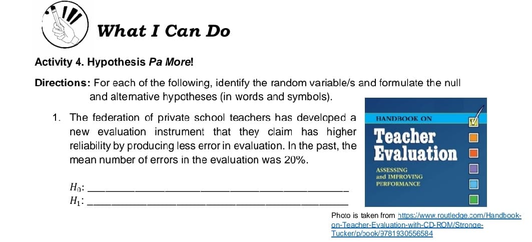What I Can Do
Activity 4. Hypothesis Pa More!
Directions: For each of the following, identify the random variable/s and formulate the null
and altemative hypotheses (in words and symbols).
1. The federation of private school teachers has developed a
new evaluation instrument that they claim has higher Teacher
reliability by producing less error in evaluation. In the past, the
HANDBOOK ON
Evaluation o
mean number of errors in the evaluation was 20%.
ASSESSING
and IMPROVING
PERFORMANCE
Ho:
H1:
Photo is taken from https://www.routledge.com/Handbook-
on-Teacher-Evaluation-with-CD-ROM/Stronge-
Tucker/p/book/9781930556584
