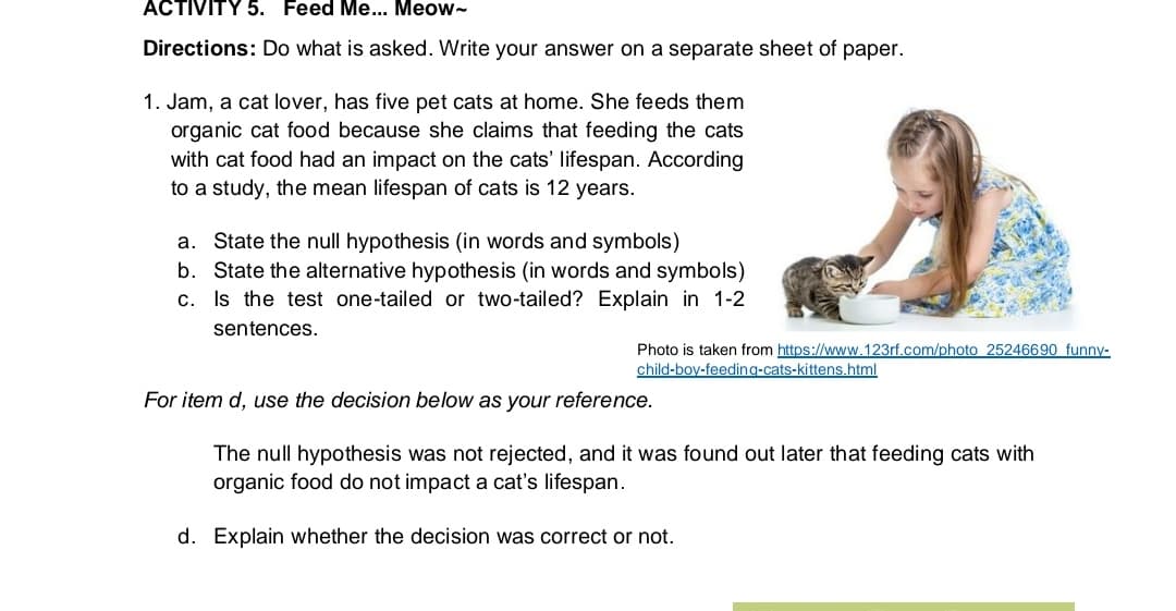 ACTIVITY 5. Feed Me... Meow-
Directions: Do what is asked. Write your answer on a separate sheet of paper.
1. Jam, a cat lover, has five pet cats at home. She feeds them
organic cat food because she claims that feeding the cats
with cat food had an impact on the cats' lifespan. According
to a study, the mean lifespan of cats is 12 years.
a. State the null hypothesis (in words and symbols)
b. State the alternative hypothesis (in words and symbols)
c. Is the test one-tailed or two-tailed? Explain in 1-2
sentences.
Photo is taken from https://www.123rf.com/photo 25246690 funny-
child-boy-feeding-cats-kittens.html
For item d, use the decision below as your reference.
The null hypothesis was not rejected, and it was found out later that feeding cats with
organic food do not impact a cat's lifespan.
d. Explain whether the decision was correct or not.

