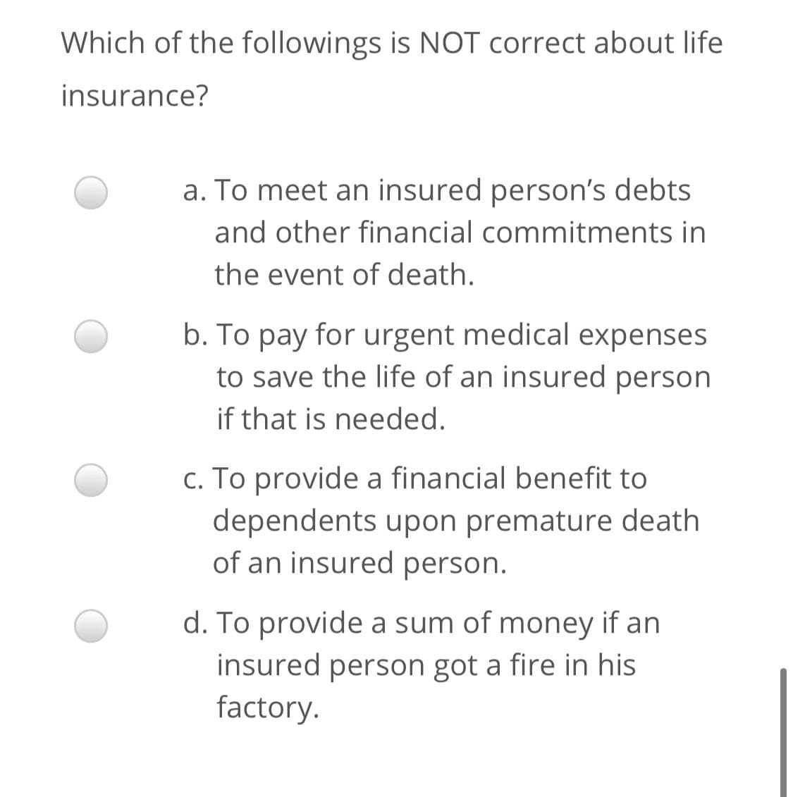 Which of the followings is NOT correct about life
insurance?
a. To meet an insured person's debts
and other financial commitments in
the event of death.
b. To pay for urgent medical expenses
to save the life of an insured person
if that is needed.
c. To provide a financial benefit to
dependents upon premature death
of an insured person.
d. To provide a sum of money if an
insured person got a fire in his
factory.
