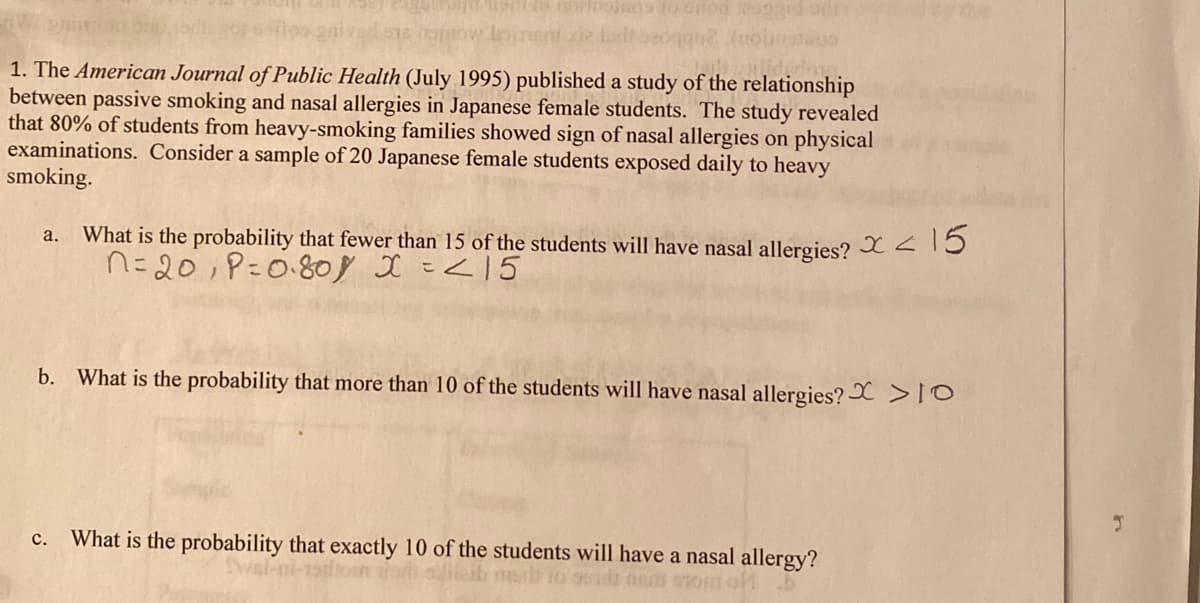 1. The American Journal of Public Health (July 1995) published a study of the relationship
between passive smoking and nasal allergies in Japanese female students. The study revealed
that 80% of students from heavy-smoking families showed sign of nasal allergies on physical
examinations. Consider a sample of 20 Japanese female students exposed daily to heavy
smoking.
What is the probability that fewer than 15 of the students will have nasal allergies? X15
n=20;P=0.808 I =<15
a.
b. What is the probability that more than 10 of the students will have nasal allergies? X > O
What is the probability that exactly 10 of the students will have a nasal allergy?
с.
slifeib meb to 95id nadi stom
