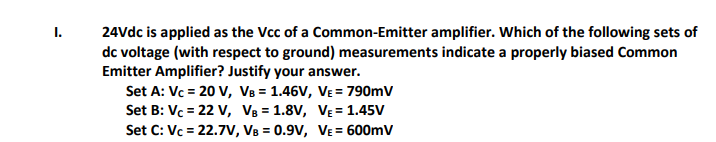 I.
24Vdc is applied as the Vcc of a Common-Emitter amplifier. Which of the following sets of
dc voltage (with respect to ground) measurements indicate a properly biased Common
Emitter Amplifier? Justify your answer.
Set A: Vc = 20 V, V8 = 1.46V, VE = 790mV
Set B: Vc = 22 V, V8 = 1.8V, VẸ = 1.45V
Set C: Vc = 22.7V, VB = 0.9V, VE= 600mV
%3D
