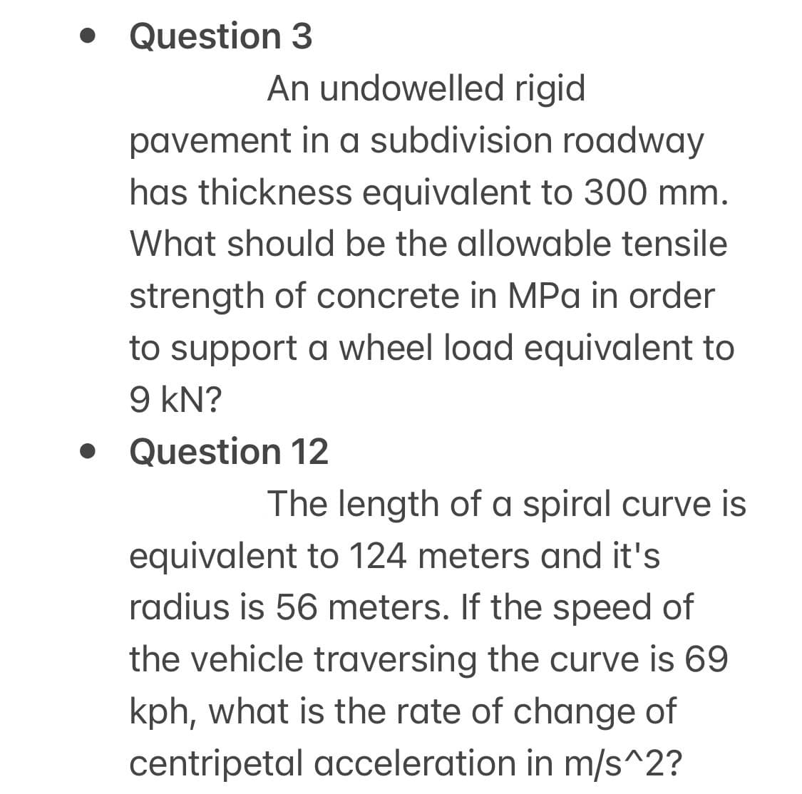 Question 3
An undowelled rigid
pavement in a subdivision roadway
has thickness equivalent to 300 mm.
What should be the allowable tensile
strength of concrete in MPa in order
to support a wheel load equivalent to
9 kN?
• Question 12
The length of a spiral curve is
equivalent to 124 meters and it's
radius is 56 meters. If the speed of
the vehicle traversing the curve is 69
kph, what is the rate of change of
centripetal acceleration in m/s^2?
