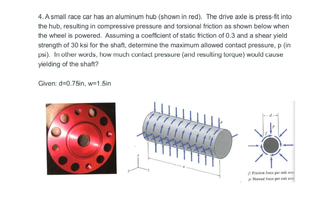 4. A small race car has an aluminum hub (shown in red). The drive axle is press-fit into
the hub, resulting in compressive pressure and torsional friction as shown below when
the wheel is powered. Assuming a coefficient of static friction of 0.3 and a shear yield
strength of 30 ksi for the shaft, determine the maximum allowed contact pressure, p (in
psi). In other words, how much contact pressure (and resulting torque) would cause
yielding of the shaft?
Given: d=0.75in, w=1.5in
f: Friction force per unit area
p: Normal force per unit area
