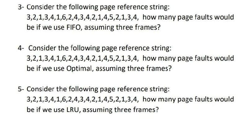 3- Consider the following page reference string:
3,2,1,3,4,1,6,2,4,3,4,2,1,4,5,2,1,3,4, how many page faults would
be if we use FIFO, assuming three frames?
4- Consider the following page reference string:
3,2,1,3,4,1,6,2,4,3,4,2,1,4,5,2,1,3,4, how many page faults would
be if we use Optimal, assuming three frames?
5- Consider the following page reference string:
3,2,1,3,4,1,6,2,4,3,4,2,1,4,5,2,1,3,4, how many page faults would
be if we use LRU, assuming three frames?
