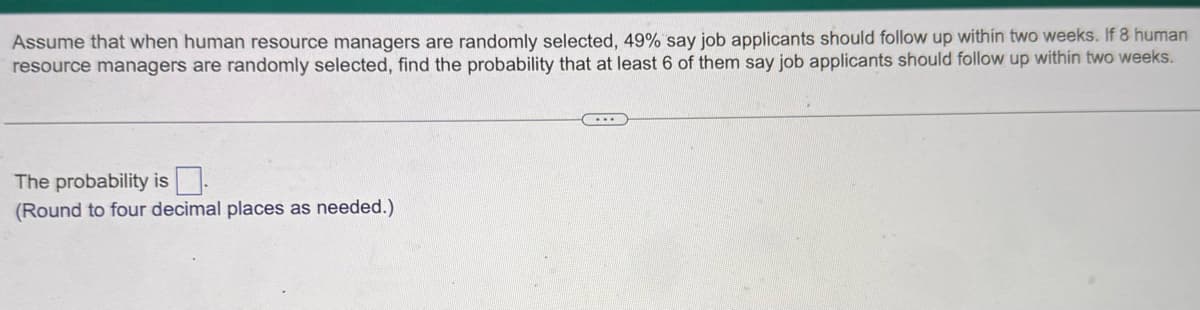 Assume that when human resource managers are randomly selected, 49% say job applicants should follow up within two weeks. If 8 human
resource managers are randomly selected, find the probability that at least 6 of them say job applicants should follow up within two weeks.
The probability is
(Round to four decimal places as needed.).