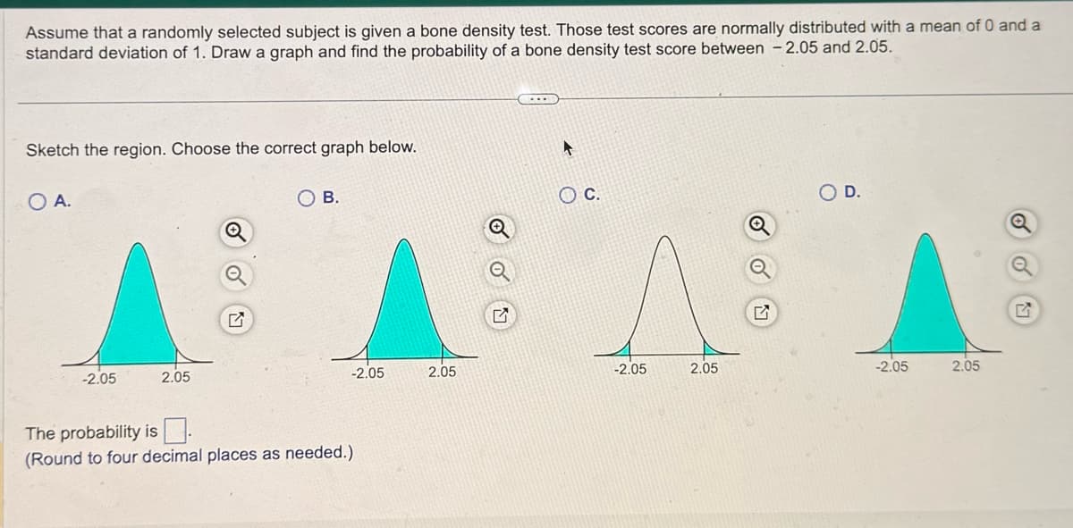 Assume that a randomly selected subject is given a bone density test. Those test scores are normally distributed with a mean of 0 and a
standard deviation of 1. Draw a graph and find the probability of a bone density test score between -2.05 and 2.05.
Sketch the region. Choose the correct graph below.
O A.
-2.05
2.05
OB.
The probability is
(Round to four decimal places as needed.)
A
© C.
OD.
Q
-2.05
2.05
-2.05
2.05
E
-2.05
2.05
G