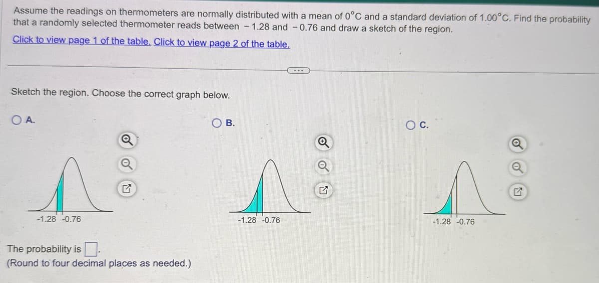 Assume the readings on thermometers are normally distributed with a mean of 0°C and a standard deviation of 1.00°C. Find the probability
that a randomly selected thermometer reads between 1.28 and -0.76 and draw a sketch of the region.
Click to view page 1 of the table. Click to view page 2 of the table.
Sketch the region. Choose the correct graph below.
OA.
-1.28 -0.76
°
凹
The probability is
(Round to four decimal places as needed.)
OB.
-1.28 -0.76
G
○ C.
-1.28 -0.76
Q