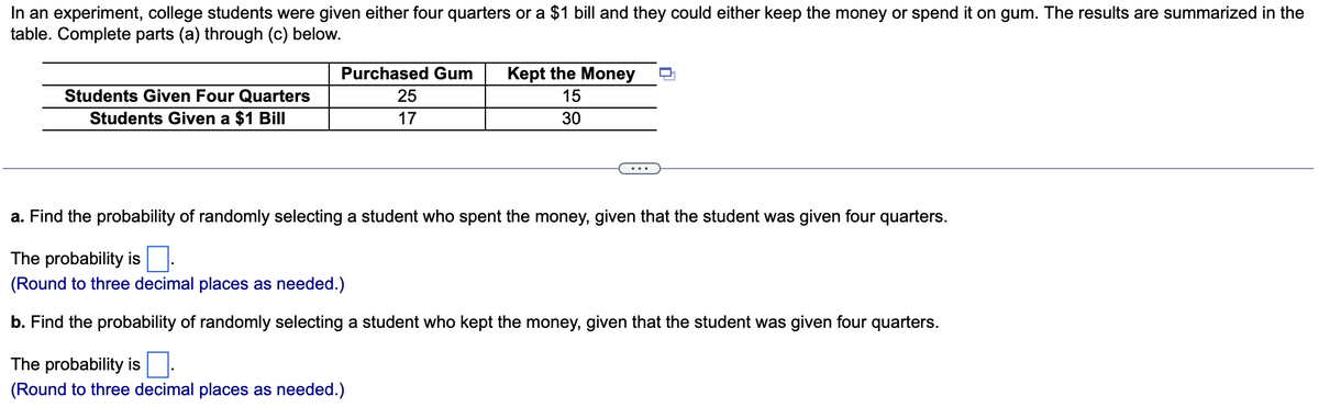 In an experiment, college students were given either four quarters or a $1 bill and they could either keep the money or spend it on gum. The results are summarized in the
table. Complete parts (a) through (c) below.
Students Given Four Quarters
Students Given a $1 Bill
Purchased Gum Kept the Money
15
30
25
17
a. Find the probability of randomly selecting a student who spent the money, given that the student was given four quarters.
The probability is
(Round to three decimal places as needed.)
b. Find the probability of randomly selecting a student who kept the money, given that the student was given four quarters.
The probability is.
(Round to three decimal places as needed.)