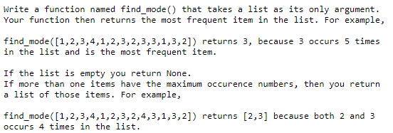 Write a function named find_mode () that takes a list as its only argument.
Your function then returns the most frequent item in the list. For example,
find_mode([1,2,3,4,1,2,3,2,3,3,1,3,2]) returns 3, because 3 occurs 5 times
in the list and is the most frequent item.
If the list is empty you return None.
If more than one items have the maximum occurence numbers, then you return
a list of those items. For example,
find_mode ([1,2,3,4,1,2,3,2,4,3,1,3,2]) returns [2,3] because both 2 and 3
occurs 4 times in the list.
