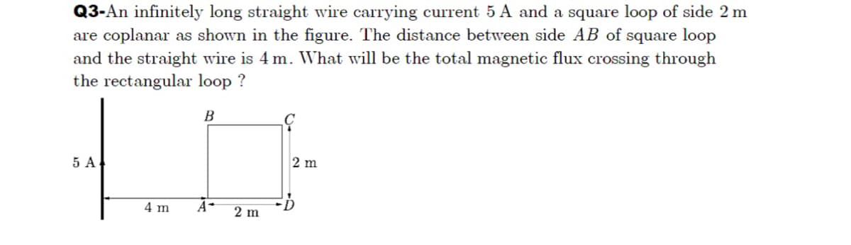 Q3-An infinitely long straight wire carrying current 5 A and a square loop of side 2 m
are coplanar as shown in the figure. The distance between side AB of square loop
and the straight wire is 4 m. What will be the total magnetic flux crossing through
the rectangular loop ?
B
5 A
2 m
4 m
A-
2 m
