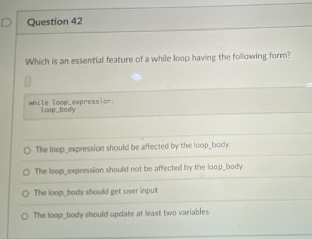 Question 42
Which is an essential feature of a while loop having the following form?
0.
while loop expression:
Loop body
O The loop expression should be affected by the loop body
O The loop expression should not be affected by the loop_body
O The loop body should get user input
O The loop body should update at least two variables
