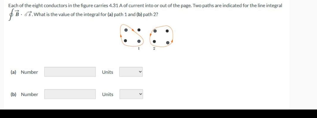 f B
Each of the eight conductors in the figure carries 4.31 A of current into or out of the page. Two paths are indicated for the line integral
Bds. What is the value of the integral for (a) path 1 and (b) path 2?
(a) Number
(b) Number
Units
Units
O