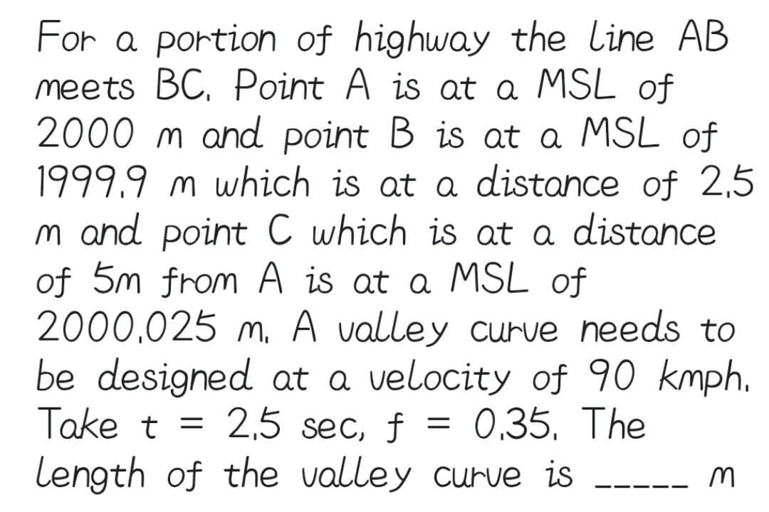 For a portion of highway the Line AB
meets BC. Point A is at a MSL of
2000 m and point B is at a MSL of
1999.9 m which is at a distance of 2,5
m and point C which is at a distance
of 5m from A is at a MSL of
2000.025 m. A valley curve needs to
be designed at a velocity of 90 kmph.
Take t = 2,5 sec, f
0.35. The
=
Length of the valley curve is
M