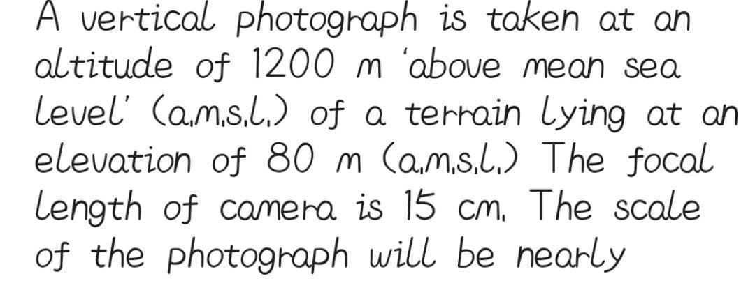 A vertical photograph is taken at an
altitude of 1200 m above mean sea
level' (ams.l.) of a terrain Lying at an
elevation of 80 m (ams.l.) The focal
Length of camera is 15 cm. The scale
of the photograph will be nearly