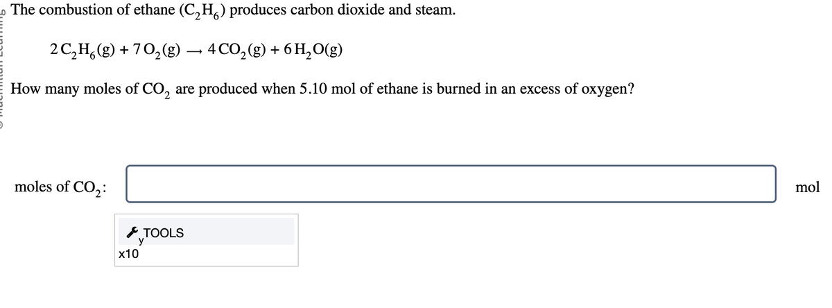 The combustion of ethane (C₂H) produces carbon dioxide and steam.
2 C₂H6(g) +70₂(g) → 4 CO₂ (g) + 6H₂O(g)
How many moles of CO₂ are produced when 5.10 mol of ethane is burned in an excess of oxygen?
moles of CO₂:
x10
TOOLS
mol