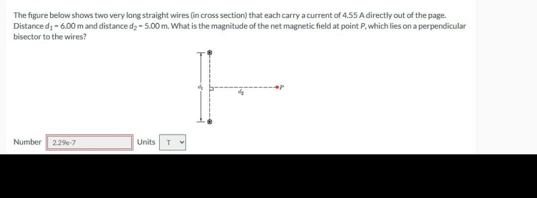 The figure below shows two very long straight wires (in cross section) that each carry a current of 4.55 A directly out of the page.
Distance d₁ = 6.00 m and distance d₂ = 5.00 m. What is the magnitude of the net magnetic field at point P, which lies on a perpendicular
bisector to the wires?
Number 2.29e-7
Units T
V
H
de
P