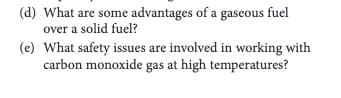 (d) What are some advantages of a gaseous fuel
over a solid fuel?
(e) What safety issues are involved in working with
carbon monoxide gas at high temperatures?