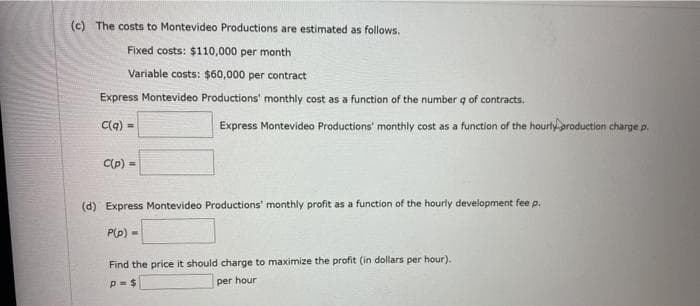 (c) The costs to Montevideo Productions are estimated as follows.
Fixed costs: $110,000 per month
Variable costs: $60,000 per contract
Express Montevideo Productions' monthly cost as a function of the number q of contracts.
C(q) =
Express Montevideo Productions' monthly cost as a function of the hourly production charge p.
C(p) =
(d) Express Montevideo Productions' monthly profit as a function of the hourly development fee p.
P(p) -
Find the price it should charge to maximize the profit (in dollars per hour).
per hour
