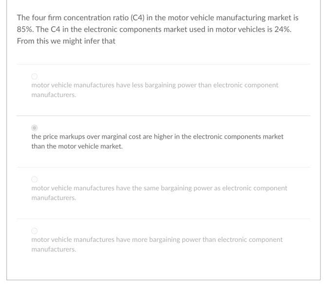 The four firm concentration ratio (C4) in the motor vehicle manufacturing market is
85%. The C4 in the electronic components market used in motor vehicles is 24%.
From this we might infer that
motor vehicle manufactures have less bargaining power than electronic component
manufacturers.
the price markups over marginal cost are higher in the electronic components market
than the motor vehicle market.
motor vehicle manufactures have the same bargaining power as electronic component
manufacturers.
motor vehicle manufactures have more bargaining power than electronic component
manufacturers.