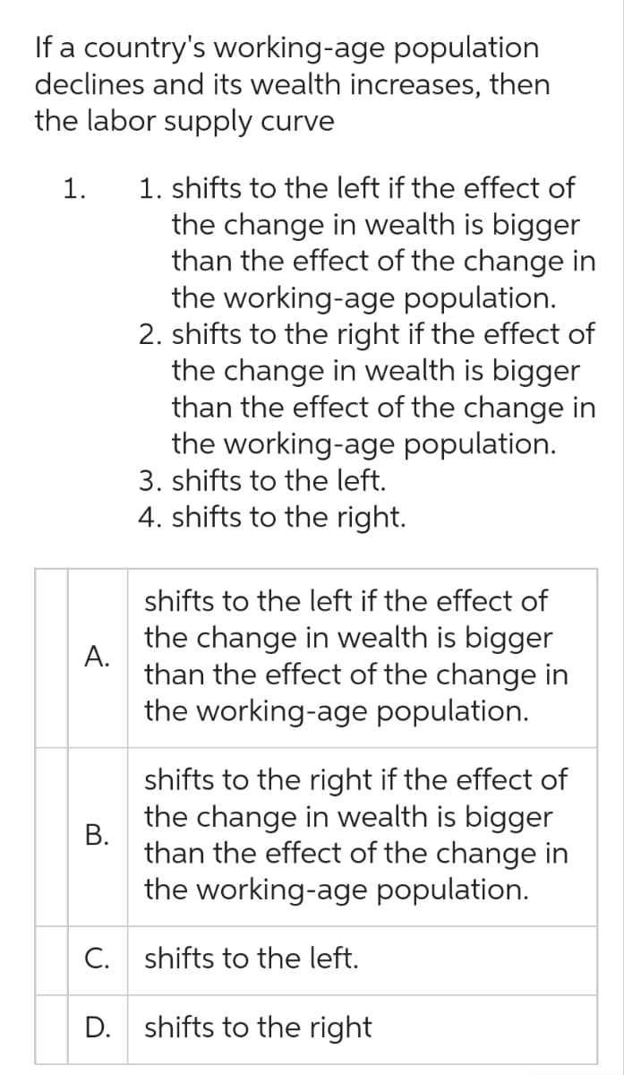 If a country's working-age population
declines and its wealth increases, then
the labor supply curve
1. 1. shifts to the left if the effect of
the change in wealth is bigger
than the effect of the change in
the working-age population.
2. shifts to the right if the effect of
the change in wealth is bigger
than the effect of the change in
the working-age population.
3. shifts to the left.
4. shifts to the right.
A.
B.
shifts to the left if the effect of
the change in wealth is bigger
than the effect of the change in
the working-age population.
shifts to the right if the effect of
the change in wealth is bigger
than the effect of the change in
the working-age population.
C. shifts to the left.
D. shifts to the right