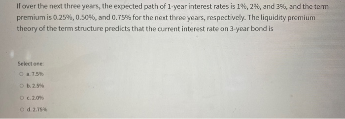 If over the next three years, the expected path of 1-year interest rates is 1%, 2%, and 3%, and the term
premium is 0.25%, 0.50%, and 0.75% for the next three years, respectively. The liquidity premium
theory of the term structure predicts that the current interest rate on 3-year bond is
Select one:
O a. 7.5%
O b. 2.5%
O c. 2.0%
O d. 2.75%