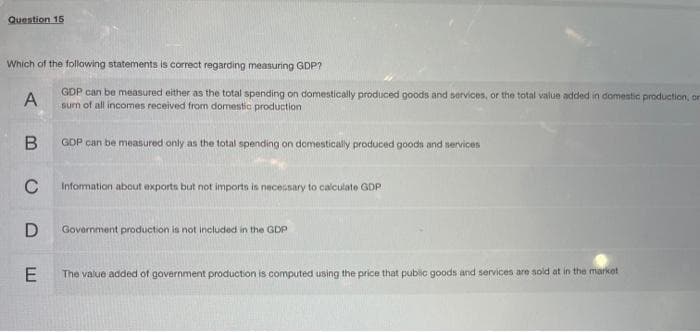 Question 15
Which of the following statements is correct regarding measuring GDP?
GDP can be measured either as the total spending on domestically produced goods and services, or the total value added in domestic production, or
sum of all incomes received from domestic production
A
B
C
D
E
GDP can be measured only as the total spending on domestically produced goods and services
Information about exports but not imports is necessary to calculate GDP-
Government production is not included in the GDP
The value added of government production is computed using the price that public goods and services are sold at in the market