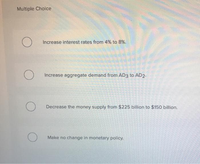 Multiple Choice
O
O
O
O
Increase interest rates from 4% to 8%.
Increase aggregate demand from AD3 to AD2.
Decrease the money supply from $225 billion to $150 billion.
Make no change in monetary policy.