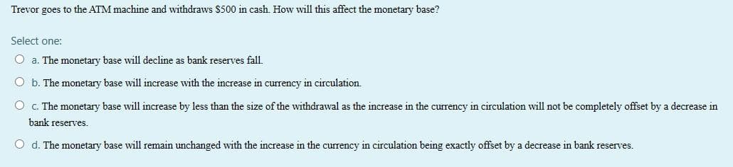 Trevor goes to the ATM machine and withdraws $500 in cash. How will this affect the monetary base?
Select one:
O a. The monetary base will decline as bank reserves fall.
O b. The monetary base will increase with the increase in currency in circulation.
O c. The monetary base will increase by less than the size of the withdrawal as the increase in the currency in circulation will not be completely offset by a decrease in
bank reserves.
O d. The monetary base will remain unchanged with the increase in the currency in circulation being exactly offset by a decrease in bank reserves.