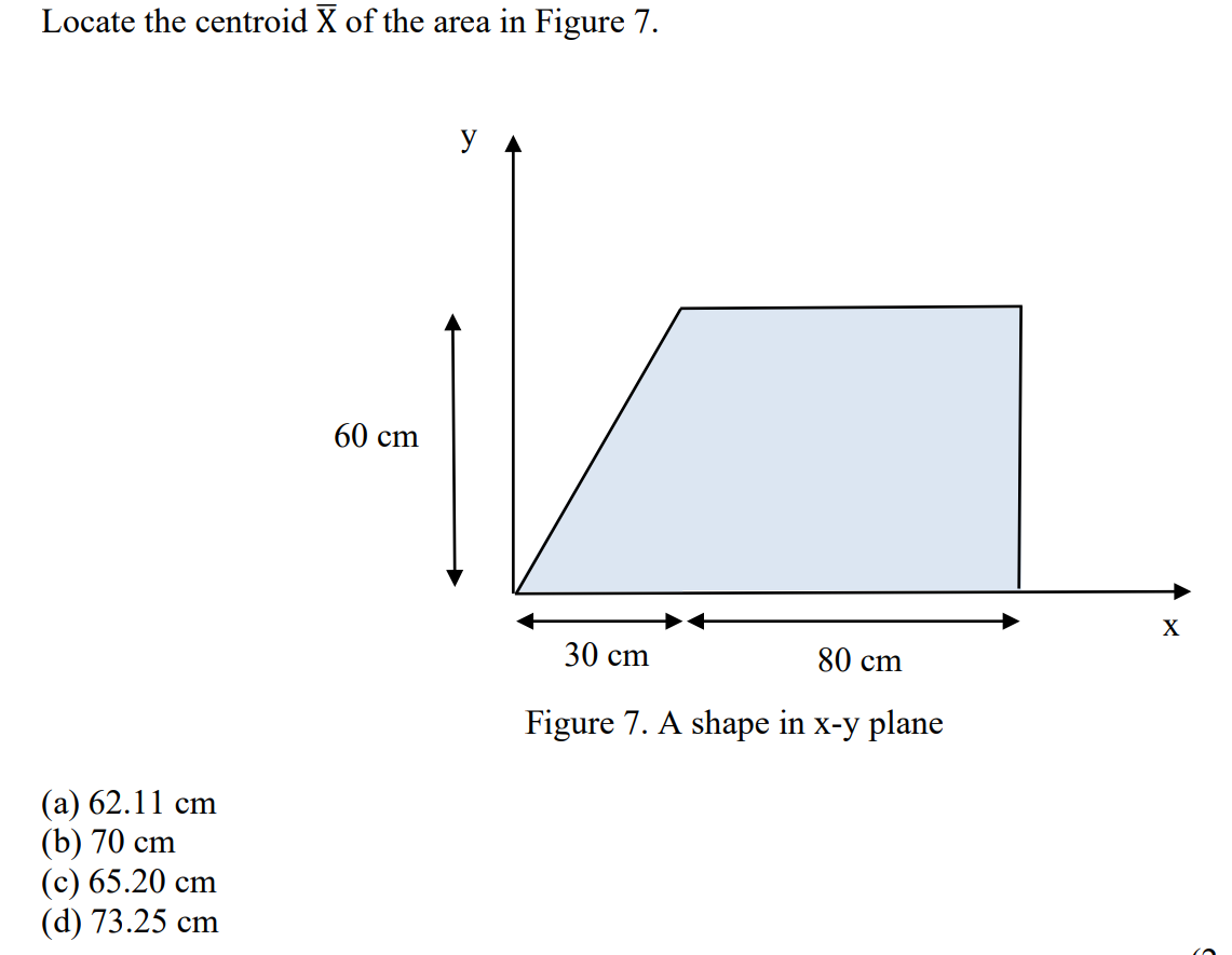 Locate the centroid X of the area in Figure 7.
(a) 62.11 cm
(b) 70 cm
(c) 65.20 cm
(d) 73.25 cm
60 cm
y
30 cm
80 cm
Figure 7. A shape in x-y plane
X