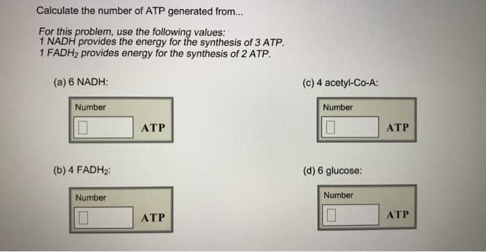 Calculate the number of ATP generated from...
For this problem, use the following values:
1 NADH provides the energy for the synthesis of 3 ATP.
1 FADH2 provides energy for the synthesis of 2 ATP.
(a) 6 NADH:
Number
(b) 4 FADH₂:
Number
ATP
ATP
(c) 4 acetyl-Co-A:
Number
(d) 6 glucose:
Number
ATP
ATP