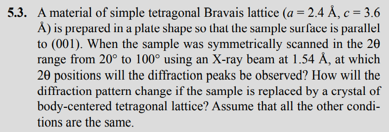 5.3. A material of simple tetragonal Bravais lattice (a = 2.4 Å, c = 3.6
Å) is prepared in a plate shape so that the sample surface is parallel
to (001). When the sample was symmetrically scanned in the 20
range from 20° to 100° using an X-ray beam at 1.54 Å, at which
20 positions will the diffraction peaks be observed? How will the
diffraction pattern change if the sample is replaced by a crystal of
body-centered tetragonal lattice? Assume that all the other condi-
tions are the same.